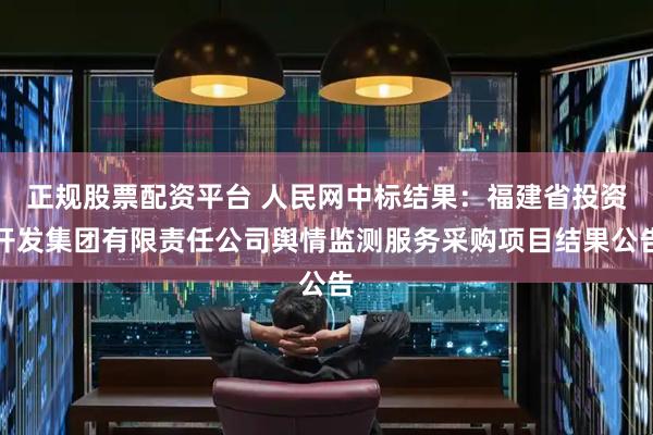 正规股票配资平台 人民网中标结果：福建省投资开发集团有限责任公司舆情监测服务采购项目结果公告