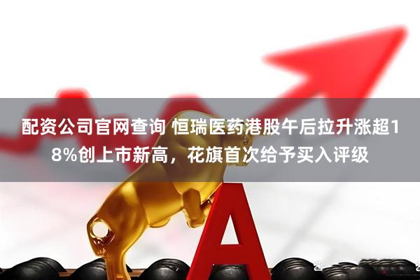 配资公司官网查询 恒瑞医药港股午后拉升涨超18%创上市新高，花旗首次给予买入评级