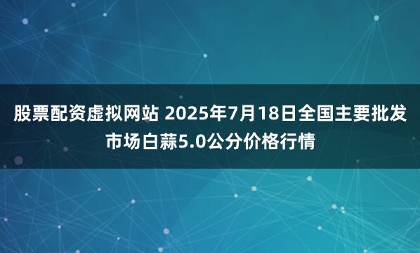 股票配资虚拟网站 2025年7月18日全国主要批发市场白蒜5.0公分价格行情