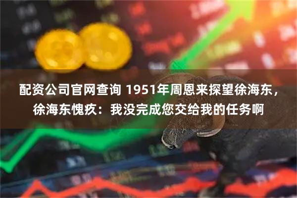 配资公司官网查询 1951年周恩来探望徐海东，徐海东愧疚：我没完成您交给我的任务啊