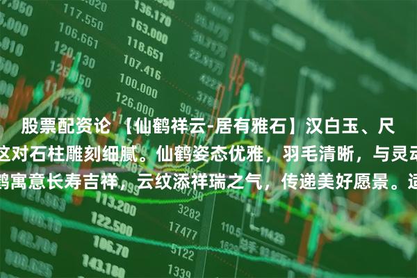 股票配资论 【仙鹤祥云-居有雅石】汉白玉、尺寸：见方22，高100这对石柱雕刻细腻。仙鹤姿态优雅，羽毛清晰，与灵动云纹相映成趣。仙鹤寓意长寿吉祥，云纹添祥瑞之气，传递美好愿景。适摆中式庭院、客厅或书房，为空间注入古典韵味，彰显传统文化魅力，是装饰与文化的完美融合。#春日运动指南# #庭院装饰#