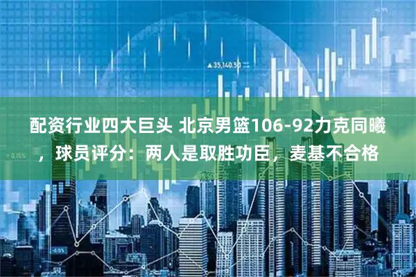 配资行业四大巨头 北京男篮106-92力克同曦，球员评分：两人是取胜功臣，麦基不合格