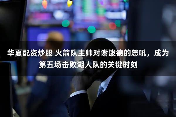 华夏配资炒股 火箭队主帅对谢泼德的怒吼，成为第五场击败湖人队的关键时刻